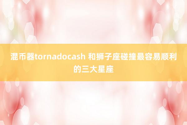 混币器tornadocash 和狮子座碰撞最容易顺利的三大星座