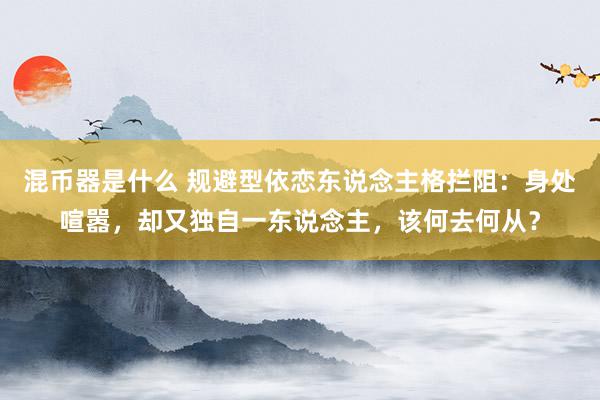 混币器是什么 规避型依恋东说念主格拦阻：身处喧嚣，却又独自一东说念主，该何去何从？